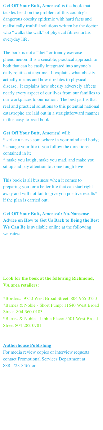 Get Off Your Butt, America! is the book that tackles head-on the problem of this country’s dangerous obesity epidemic with hard facts and realistically truthful solutions written by the doctor who “walks the walk” of physical fitness in his everyday life.

The book is not a “diet” or trendy exercise phenomenon. It is a sensible, practical approach to both that can be easily integrated into anyone’s daily routine at anytime.  It explains what obesity actually means and how it relates to physical disease.  It explains how obesity adversely affects nearly every aspect of our lives from our families to our workplaces to our nation.  The best part is that real and practical solutions to this potential national catastrophe are laid out in a straightforward manner in this easy-to-read book.

Get Off Your Butt, America! will:
* strike a nerve somewhere in your mind and body;
* change your life if you follow the directions contained in it;
* make you laugh, make you mad, and make you sit up and pay attention to some tough love

This book is all business when it comes to preparing you for a better life that can start right away and will not fail to give you positive results* if the plan is carried out.

Get Off Your Butt, America!: No-Nonsense Advice on How to Get Us Back to Being the Best We Can Be is available online at the following websites:

www.authorhouse.com/bookstore/BookHome.aspx 
www.barnesandnoble.com
www.borders.com
www.booksamillion.com

Look for the book at the following Richmond, VA area retailers:

*Borders:  9750 West Broad Street  804-965-0733
*Barnes & Noble - Short Pump: 11640 West Broad Street  804-360-0103
*Barnes & Noble - Libbie Place: 5501 West Broad Street 804-282-0781


Authorhouse Publishing
For media review copies or interview requests, contact Promotional Services Department at 
888- 728-8467 or pressreleases@authorhouse.com





*Always remember that no one should ever begin any strenuous regular exercise program without first having the necessary medical clearance from their physician.
         
