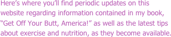 Here’s where you’ll find periodic updates on this website regarding information contained in my book, “Get Off Your Butt, America!” as well as the latest tips about exercise and nutrition, as they become available.