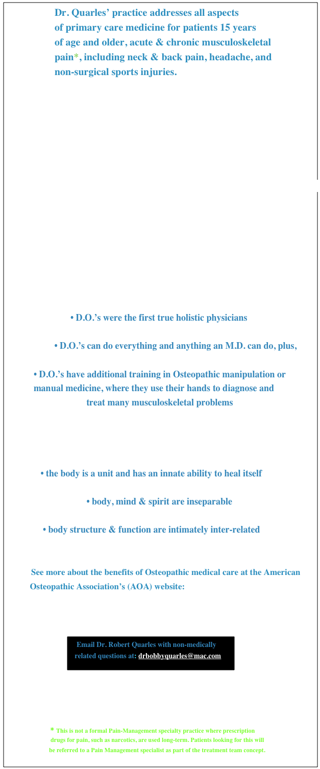                    Dr. Quarles’ practice addresses all aspects
                   of primary care medicine for patients 15 years 
                   of age and older, acute & chronic musculoskeletal
                   pain*, including neck & back pain, headache, and
                   non-surgical sports injuries. 


                             
 










                        



                         What is an Osteopathic Physician or D.O.?

                            • D.O.’s were the first true holistic physicians 

                     • D.O.’s can do everything and anything an M.D. can do, plus, 

            • D.O.’s have additional training in Osteopathic manipulation or 
            manual medicine, where they use their hands to diagnose and 
                                   treat many musculoskeletal problems
                                                      

                           Osteopathic principles include ideas such as:   

               • the body is a unit and has an innate ability to heal itself

                                   • body, mind & spirit are inseparable

                • body structure & function are intimately inter-related

          
           See more about the benefits of Osteopathic medical care at the American           
           Osteopathic Association’s (AOA) website: http://www.osteopathic.org                                            
                                                                       



                             ￼


                                                                                                         


                     * This is not a formal Pain-Management specialty practice where prescription 
                             drugs for pain, such as narcotics, are used long-term. Patients looking for this will 
                            be referred to a Pain Management specialist as part of the treatment team concept.                                                  
                                                                   