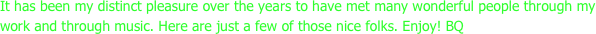 It has been my distinct pleasure over the years to have met many wonderful people through my work and through music. Here are just a few of those nice folks. Enjoy! BQ